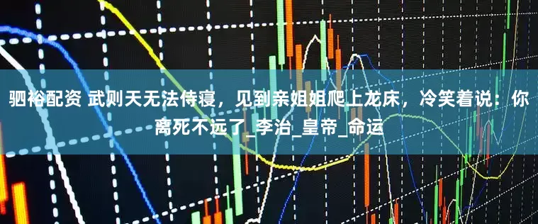 驷裕配资 武则天无法侍寝，见到亲姐姐爬上龙床，冷笑着说：你离死不远了_李治_皇帝_命运