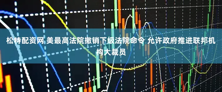 松特配资网 美最高法院撤销下级法院命令 允许政府推进联邦机构大裁员